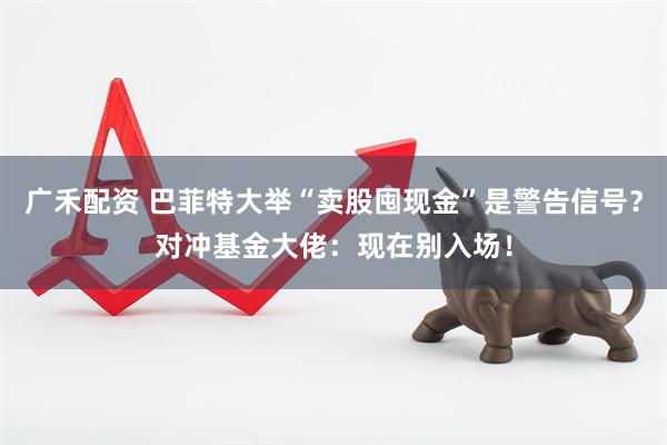 广禾配资 巴菲特大举“卖股囤现金”是警告信号？对冲基金大佬：现在别入场！
