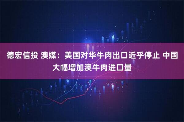 德宏信投 澳媒：美国对华牛肉出口近乎停止 中国大幅增加澳牛肉进口量