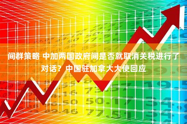 间群策略 中加两国政府间是否就取消关税进行了对话？中国驻加拿大大使回应