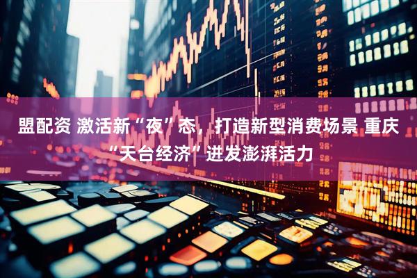盟配资 激活新“夜”态，打造新型消费场景 重庆“天台经济”迸发澎湃活力