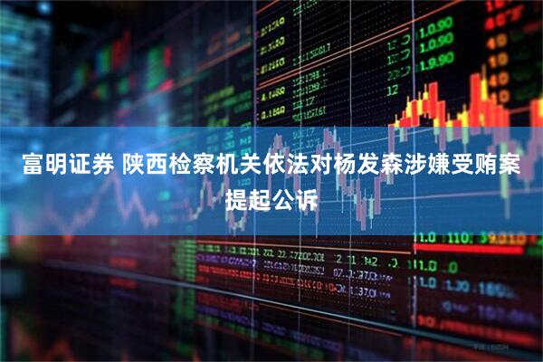 富明证券 陕西检察机关依法对杨发森涉嫌受贿案提起公诉