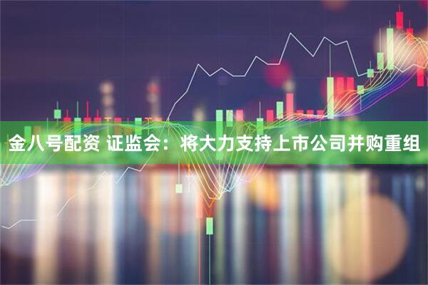 金八号配资 证监会：将大力支持上市公司并购重组