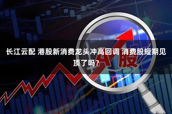 长江云配 港股新消费龙头冲高回调 消费股短期见顶了吗？
