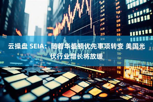 云操盘 SEIA：随着华盛顿优先事项转变 美国光伏行业增长将放缓