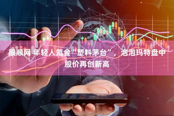 股顺网 年轻人氪金“塑料茅台”，泡泡玛特盘中股价再创新高