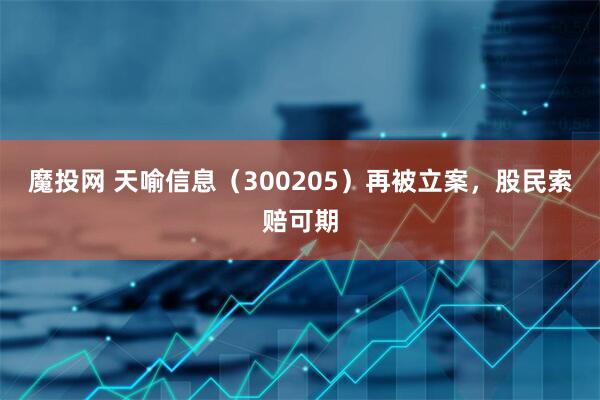 魔投网 天喻信息（300205）再被立案，股民索赔可期