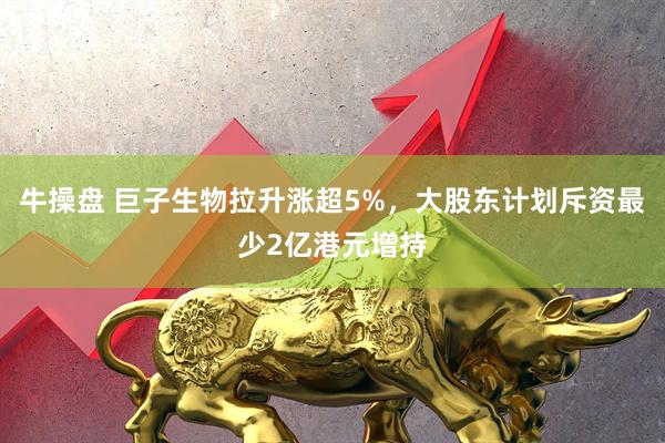 牛操盘 巨子生物拉升涨超5%，大股东计划斥资最少2亿港元增持