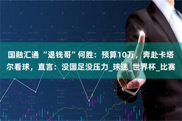 国融汇通 “退钱哥”何胜：预算10万，奔赴卡塔尔看球，直言：没国足没压力_球迷_世界杯_比赛