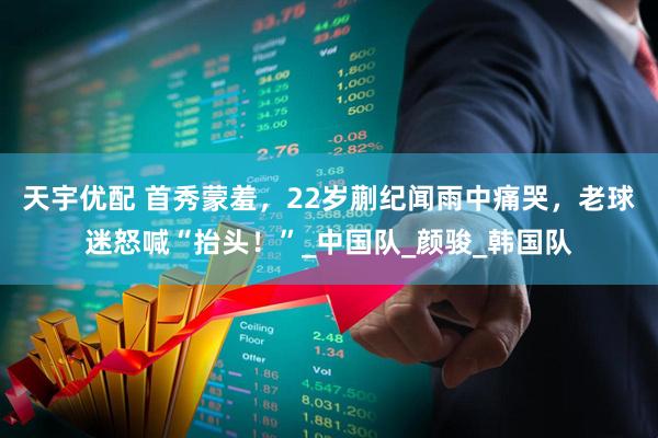 天宇优配 首秀蒙羞，22岁蒯纪闻雨中痛哭，老球迷怒喊“抬头！”_中国队_颜骏_韩国队