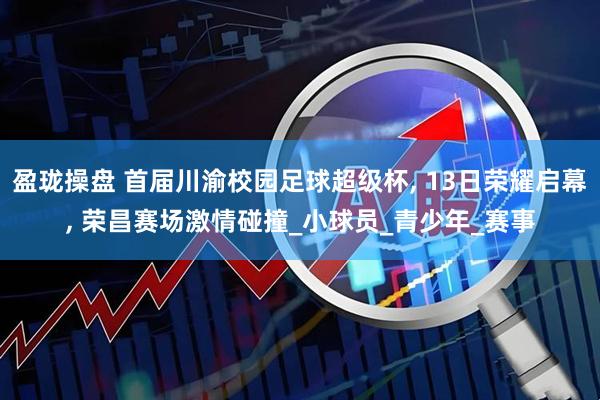 盈珑操盘 首届川渝校园足球超级杯, 13日荣耀启幕, 荣昌赛场激情碰撞_小球员_青少年_赛事