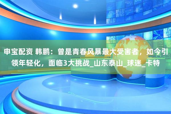 申宝配资 韩鹏：曾是青春风暴最大受害者，如今引领年轻化，面临3大挑战_山东泰山_球迷_卡特