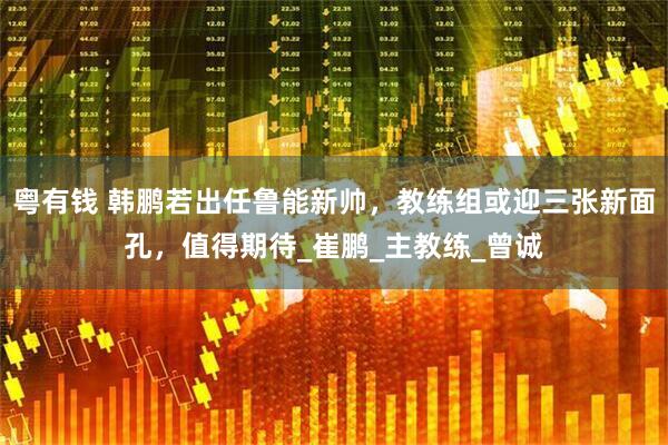 粤有钱 韩鹏若出任鲁能新帅，教练组或迎三张新面孔，值得期待_崔鹏_主教练_曾诚