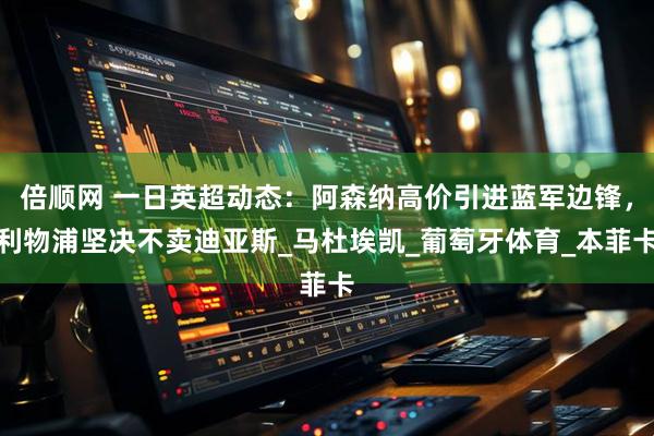 倍顺网 一日英超动态：阿森纳高价引进蓝军边锋，利物浦坚决不卖迪亚斯_马杜埃凯_葡萄牙体育_本菲卡
