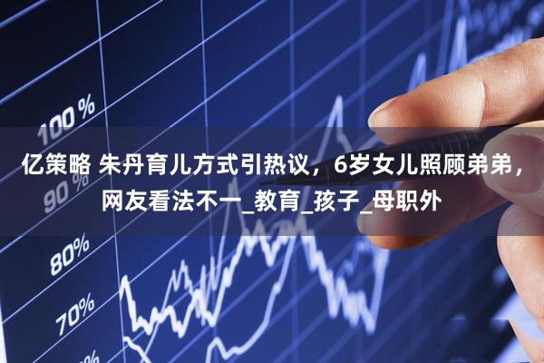 亿策略 朱丹育儿方式引热议，6岁女儿照顾弟弟，网友看法不一_教育_孩子_母职外
