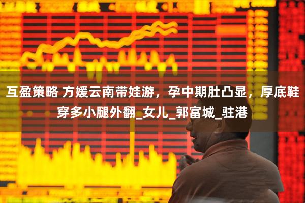 互盈策略 方媛云南带娃游，孕中期肚凸显，厚底鞋穿多小腿外翻_女儿_郭富城_驻港