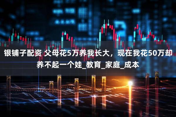 银铺子配资 父母花5万养我长大，现在我花50万却养不起一个娃_教育_家庭_成本