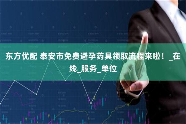 东方优配 泰安市免费避孕药具领取流程来啦！_在线_服务_单位