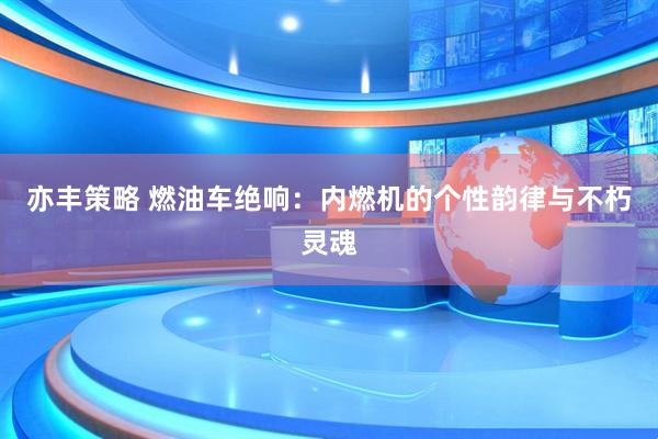 亦丰策略 燃油车绝响：内燃机的个性韵律与不朽灵魂