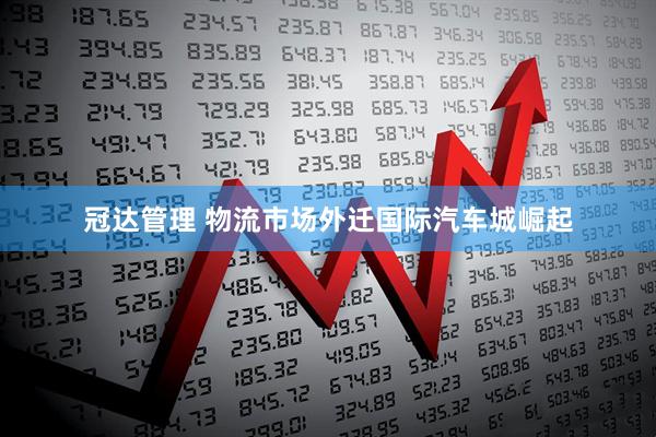 冠达管理 物流市场外迁国际汽车城崛起