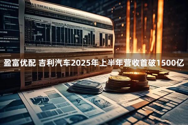 盈富优配 吉利汽车2025年上半年营收首破1500亿