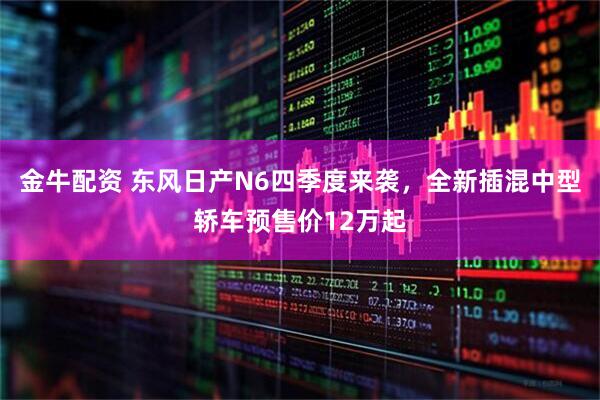金牛配资 东风日产N6四季度来袭，全新插混中型轿车预售价12万起