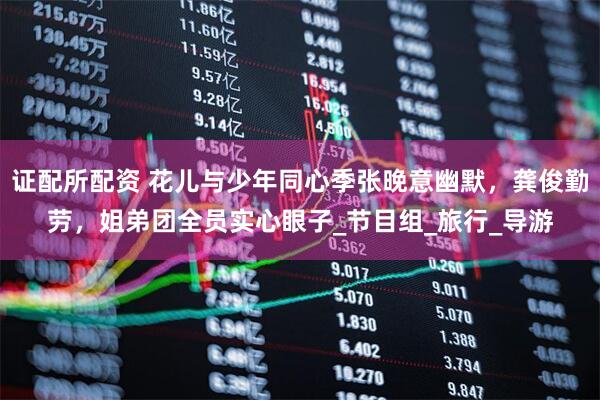 证配所配资 花儿与少年同心季张晚意幽默，龚俊勤劳，姐弟团全员实心眼子_节目组_旅行_导游