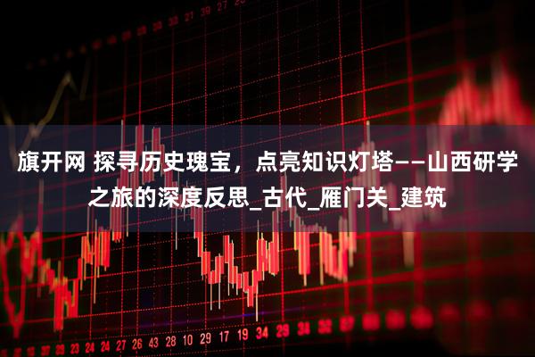 旗开网 探寻历史瑰宝，点亮知识灯塔——山西研学之旅的深度反思_古代_雁门关_建筑