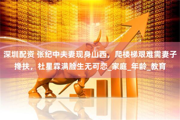 深圳配资 张纪中夫妻现身山西，爬楼梯艰难需妻子搀扶，杜星霖满脸生无可恋_家庭_年龄_教育
