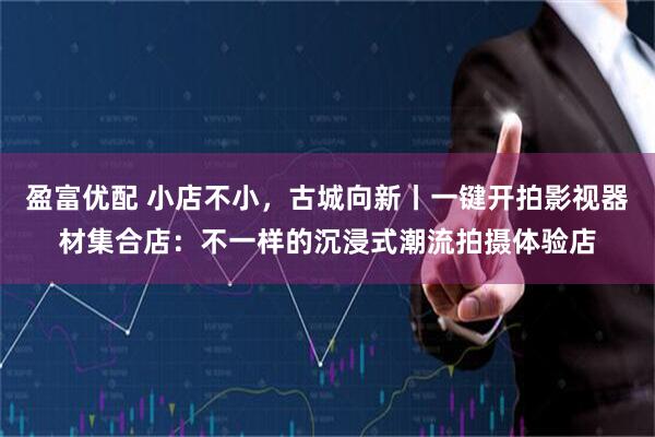 盈富优配 小店不小，古城向新丨一键开拍影视器材集合店：不一样的沉浸式潮流拍摄体验店