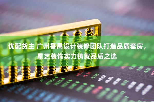优配货主 广州番禺设计装修团队打造品质套房，星艺装饰实力铸就品质之选