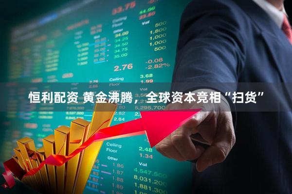恒利配资 黄金沸腾，全球资本竞相“扫货”