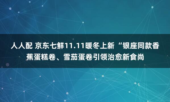 人人配 京东七鲜11.11暖冬上新 “银座同款香蕉蛋糕卷、雪茄蛋卷引领治愈新食尚