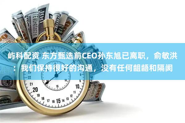 屿科配资 东方甄选前CEO孙东旭已离职，俞敏洪：我们保持很好的沟通，没有任何龃龉和隔阂