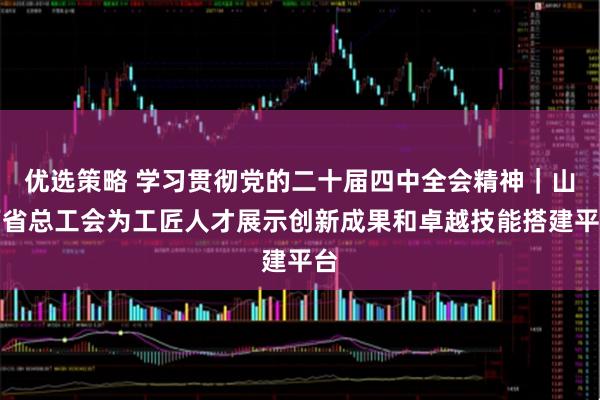 优选策略 学习贯彻党的二十届四中全会精神｜山西省总工会为工匠人才展示创新成果和卓越技能搭建平台