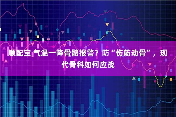 顺配宝 气温一降骨骼报警？防“伤筋动骨”，现代骨科如何应战