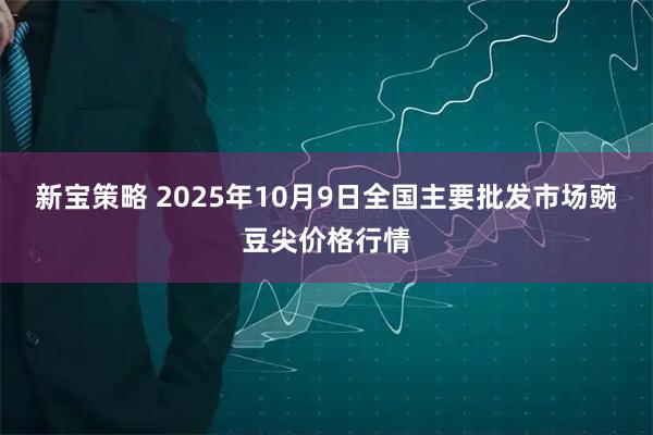 新宝策略 2025年10月9日全国主要批发市场豌豆尖价格行情