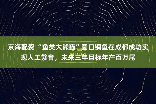 京海配资 “鱼类大熊猫”圆口铜鱼在成都成功实现人工繁育，未来三年目标年产百万尾