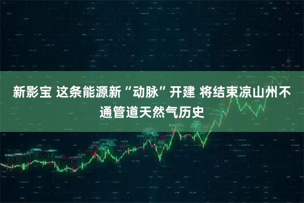 新影宝 这条能源新“动脉”开建 将结束凉山州不通管道天然气历史