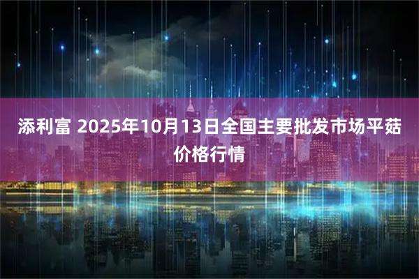 添利富 2025年10月13日全国主要批发市场平菇价格行情
