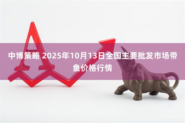 中博策略 2025年10月13日全国主要批发市场带鱼价格行情