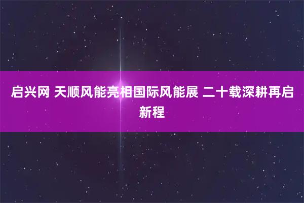 启兴网 天顺风能亮相国际风能展 二十载深耕再启新程