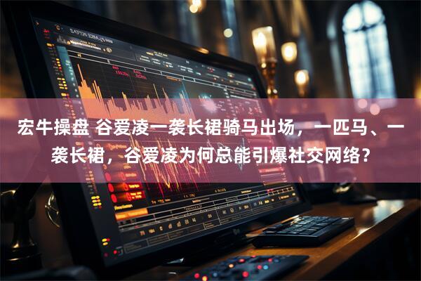 宏牛操盘 谷爱凌一袭长裙骑马出场，一匹马、一袭长裙，谷爱凌为何总能引爆社交网络？