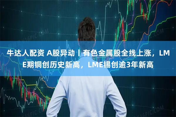 牛达人配资 A股异动丨有色金属股全线上涨，LME期铜创历史新高，LME锡创逾3年新高