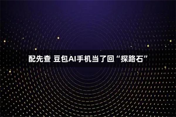 配先查 豆包AI手机当了回“探路石”