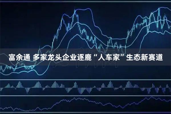 富余通 多家龙头企业逐鹿“人车家”生态新赛道