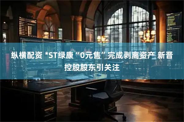 纵横配资 *ST绿康“0元售”完成剥离资产 新晋控股股东引关注