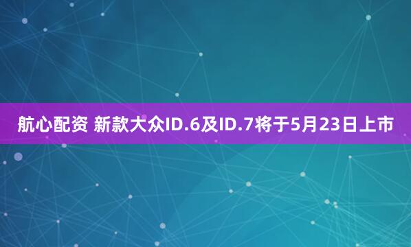 航心配资 新款大众ID.6及ID.7将于5月23日上市