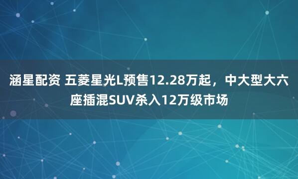 涵星配资 五菱星光L预售12.28万起,中大型大六座插混SUV杀入12万级市场