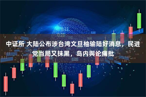中证所 大陆公布涉台湾文旦柚输陆好消息，民进党当局又抹黑，岛内舆论痛批